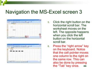 286
Navigation the MS-Excel screen 3
5. Click the right button on the
horizontal scroll bar. The
worksheet moves on the
left. The opposite happens
when you click the left
button on the horizontal
scroll bar.
6. Press the “right arrow” key
on the keyboard. Notice
that the cell pointer moves
one column to the right on
the same row. This can
also be done by pressing
the “Tab” key once.
 