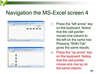 7. Press the “left arrow” key
on the keyboard. Notice
that the cell pointer
moves one column to
the left on the same row.
Pressing “Shift+Tab”
gives the same results.
8. Press the “up arrow” key
on the keyboard. Notice
that the cell pointer
moves one row up on
the same column.
287
Navigation the MS-Excel screen 4
 