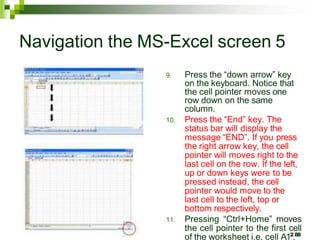9. Press the “down arrow” key
on the keyboard. Notice that
the cell pointer moves one
row down on the same
column.
10. Press the “End” key. The
status bar will display the
message “END”. If you press
the right arrow key, the cell
pointer will moves right to the
last cell on the row. If the left,
up or down keys were to be
pressed instead, the cell
pointer would move to the
last cell to the left, top or
bottom respectively.
11. Pressing “Ctrl+Home” moves
the cell pointer to the first cell
of the worksheet i.e. cell A12
.88
Navigation the MS-Excel screen 5
 