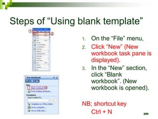 289
Steps of “Using blank template”
1. On the “File” menu,
2. Click “New” (New
workbook task pane is
displayed).
3. In the “New” section,
click “Blank
workbook”. (New
workbook is opened).
NB; shortcut key
Ctrl + N
 