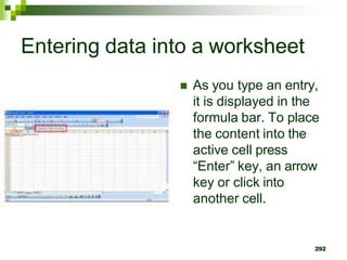 292
Entering data into a worksheet
 As you type an entry,
it is displayed in the
formula bar. To place
the content into the
active cell press
“Enter” key, an arrow
key or click into
another cell.
 