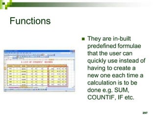 297
Functions
 They are in-built
predefined formulae
that the user can
quickly use instead of
having to create a
new one each time a
calculation is to be
done e.g. SUM,
COUNTIF, IF etc.
 
