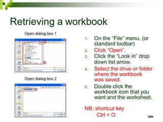299
Retrieving a workbook
1. On the “File” menu, (or
standard toolbar)
2. Click “Open”.
3. Click the “Look in” drop
down list arrow.
4. Select the drive or folder
where the workbook
was saved.
5. Double click the
workbook icon that you
want and the worksheet.
NB; shortcut key
Ctrl + O
 