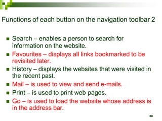 Functions of each button on the navigation toolbar 2
 Search – enables a person to search for
information on the website.
 Favourites – displays all links bookmarked to be
revisited later.
 History – displays the websites that were visited in
the recent past.
 Mail – is used to view and send e-mails.
 Print – is used to print web pages.
 Go – is used to load the website whose address is
in the address bar.
30
 