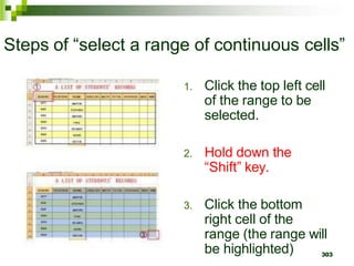 303
Steps of “select a range of continuous cells”
1. Click the top left cell
of the range to be
selected.
2. Hold down the
“Shift” key.
3. Click the bottom
right cell of the
range (the range will
be highlighted)
 