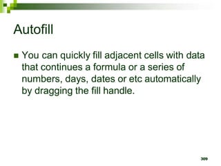 309
Autofill
 You can quickly fill adjacent cells with data
that continues a formula or a series of
numbers, days, dates or etc automatically
by dragging the fill handle.
 