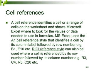  A cell reference identifies a cell or a range of
cells on the worksheet and shows Microsoft
Excel where to look for the values or data
needed to use in formulas. MS-Excel uses the
A1 cell reference style that identifies a cell by
its column label followed by row number e.g.
B1, E10 etc. RICI reference style can also be
used where a cell is referenced by its row
number followed by its column number e.g. R3,
C4, R5, C20 etc.
311
Cell references
 