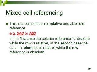 314
Mixed cell referencing
 This is a combination of relative and absolute
reference
e.g. $A3 or A$3
in the first case the column reference is absolute
while the row is relative, in the second case the
column reference is relative while the row
reference is absolute.
 
