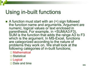315
Using in-built functions
 A function must start with an (=) sign followed
the function name and arguments. Argument are
numeric, logical values or text enclosed in
parenthesis. For example, in =SUM(A3:F3),
SUM is the function that adds the range A3 to F3
which is the argument. In MS-Excel, functions
are categorized according to the nature of
problems they work on. We shall look at the
following categories of in-built functions;
 Mathematical
 Statistical
 Logical
 Date and time
 