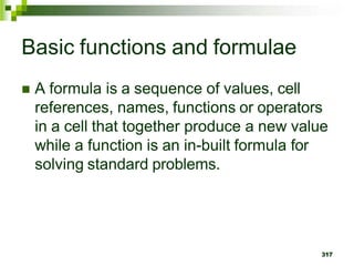 317
Basic functions and formulae
 A formula is a sequence of values, cell
references, names, functions or operators
in a cell that together produce a new value
while a function is an in-built formula for
solving standard problems.
 