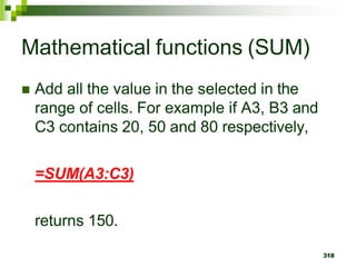 318
Mathematical functions (SUM)
 Add all the value in the selected in the
range of cells. For example if A3, B3 and
C3 contains 20, 50 and 80 respectively,
=SUM(A3:C3)
returns 150.
 