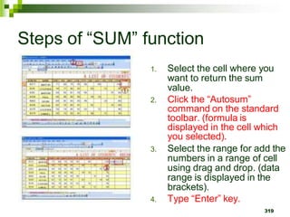 1. Select the cell where you
want to return the sum
value.
2. Click the “Autosum”
command on the standard
toolbar. (formula is
displayed in the cell which
you selected).
3. Select the range for add the
numbers in a range of cell
using drag and drop. (data
range is displayed in the
brackets).
4. Type “Enter” key.
319
Steps of “SUM” function
 