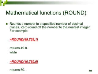 320
Mathematical functions (ROUND)
 Rounds a number to a specified number of decimal
places. Zero round off the number to the nearest integer.
For example
=ROUND(49.769,1)
returns 49.8.
while
=ROUND(49.769,0)
returns 50.
 