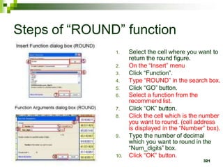 1. Select the cell where you want to
return the round figure.
2. On the “Insert” menu
3. Click “Function”.
4. Type “ROUND” in the search box.
5. Click “GO” button.
6. Select a function from the
recommend list.
7. Click “OK” button.
8. Click the cell which is the number
you want to round. (cell address
is displayed in the “Number” box).
9. Type the number of decimal
which you want to round in the
“Num_digits” box.
10. Click “OK” button.
321
Steps of “ROUND” function
 