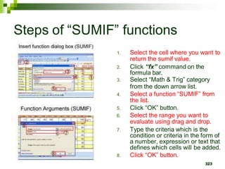 1. Select the cell where you want to
return the sumif value.
2. Click “fx” command on the
formula bar.
3. Select “Math & Trig” category
from the down arrow list.
4. Select a function “SUMIF” from
the list.
5. Click “OK” button.
6. Select the range you want to
evaluate using drag and drop.
7. Type the criteria which is the
condition or criteria in the form of
a number, expression or text that
defines which cells will be added.
8. Click “OK” button.
323
Steps of “SUMIF” functions
 