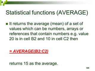 326
Statistical functions (AVERAGE)
 It returns the average (mean) of a set of
values which can be numbers, arrays or
references that contain numbers e.g. value
20 is in cell B2 and 10 in cell C2 then
= AVERAGE(B2:C2)
returns 15 as the average.
 
