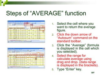 1. Select the cell where you
want to return the average
figure.
2. Click the down arrow of
“Autosum” command on the
standard toolbar.
3. Click the “Average” (formula
is displayed in the cell which
you selected).
4. Select the range for
calculate average using
drag and drop. (data range
is displayed in the brackets).
5. Type “Enter” key.
327
Steps of “AVERAGE” function
 