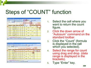 1. Select the cell where you
want to return the count
figure.
2. Click the down arrow of
“Autosum” command on the
standard toolbar.
3. Click the “Count” (formula
is displayed in the cell
which you selected).
4. Select the range for count
using drag and drop. (data
range is displayed in the
brackets).
5. Type “Enter” key.
329
Steps of “COUNT” function
 