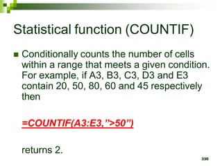 330
Statistical function (COUNTIF)
 Conditionally counts the number of cells
within a range that meets a given condition.
For example, if A3, B3, C3, D3 and E3
contain 20, 50, 80, 60 and 45 respectively
then
=COUNTIF(A3:E3,”>50”)
returns 2.
 
