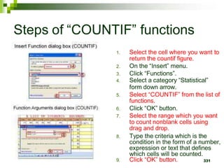 331
Steps of “COUNTIF” functions
1. Select the cell where you want to
return the countif figure.
2. On the “Insert” menu.
3. Click “Functions”.
4. Select a category “Statistical”
form down arrow.
5. Select “COUNTIF” from the list of
functions.
6. Click “OK” button.
7. Select the range which you want
to count nonblank cells using
drag and drop.
8. Type the criteria which is the
condition in the form of a number,
expression or text that defines
which cells will be counted.
9. Click “OK” button.
 