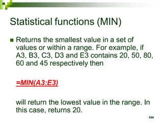  Returns the smallest value in a set of
values or within a range. For example, if
A3, B3, C3, D3 and E3 contains 20, 50, 80,
60 and 45 respectively then
=MIN(A3:E3)
will return the lowest value in the range. In
this case, returns 20.
334
Statistical functions (MIN)
 