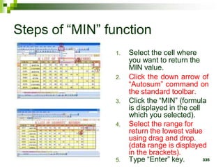 335
Steps of “MIN” function
1. Select the cell where
you want to return the
MIN value.
2. Click the down arrow of
“Autosum” command on
the standard toolbar.
3. Click the “MIN” (formula
is displayed in the cell
which you selected).
4. Select the range for
return the lowest value
using drag and drop.
(data range is displayed
in the brackets).
5. Type “Enter” key.
 