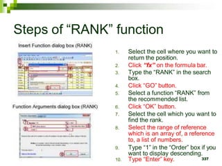 337
Steps of “RANK” function
1. Select the cell where you want to
return the position.
2. Click “fx” on the formula bar.
3. Type the “RANK” in the search
box.
4. Click “GO” button.
5. Select a function “RANK” from
the recommended list.
6. Click “OK” button.
7. Select the cell which you want to
find the rank.
8. Select the range of reference
which is an array of, a reference
to, a list of numbers.
9. Type “1” in the “Order” box if you
want to display descending.
10. Type “Enter” key.
 