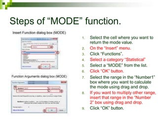 Steps of “MODE” function.
1. Select the cell where you want to
return the mode value.
2. On the “Insert” menu.
3. Click “Functions”.
4. Select a category “Statistical”
5. Select a “MODE” from the list.
6. Click “OK” button.
7. Select the range in the “Number1”
box where you want to calculate
the mode using drag and drop.
8. If you want to multiply other range,
insert that range in the “Number
2” box using drag and drop.
9. Click “OK” button.
 