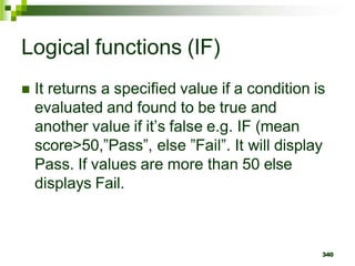 340
Logical functions (IF)
 It returns a specified value if a condition is
evaluated and found to be true and
another value if it’s false e.g. IF (mean
score>50,”Pass”, else ”Fail”. It will display
Pass. If values are more than 50 else
displays Fail.
 