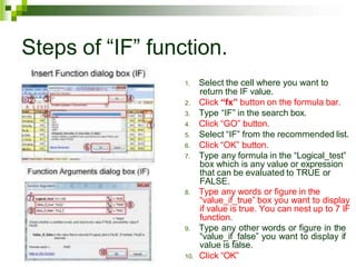 Steps of “IF” function.
1. Select the cell where you want to
return the IF value.
2. Click “fx” button on the formula bar.
3. Type “IF” in the search box.
4. Click “GO” button.
5. Select “IF” from the recommended list.
6. Click “OK” button.
7. Type any formula in the “Logical_test”
box which is any value or expression
that can be evaluated to TRUE or
FALSE.
8. Type any words or figure in the
“value_if_true” box you want to display
if value is true. You can nest up to 7 IF
function.
9. Type any other words or figure in the
“value_if_false” you want to display if
value is false.
10. Click “OK”
 