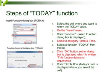 Steps of “TODAY” function
1. Select the cell where you want to
return the TODAY value.
2. On the “Insert” menu.
3. Click “Function”. (Insert Function
dialog box is displayed).
4. Select a category “Date & Time.
5. Select a function “TODAY” from
the list.
6. Click “OK” button. (other dialog
box is displayed which is written
“This function takes no
arguments).
7. Click “OK” button. (today’s date is
displayed where you select the
cell).
 