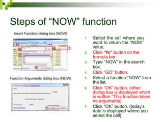 Steps of “NOW” function
1. Select the cell where you
want to return the “NOW”
value.
2. Click “fx” button on the
formula bar.
3. Type “NOW” in the search
box.
4. Click “GO” button.
5. Select a function “NOW” from
the list.
6. Click ”OK” button. (other
dialog box is displayed which
is written “This function takes
no arguments).
7. Click “OK” button. (today’s
date is displayed where you
select the cell).
 