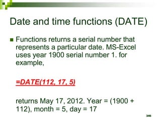 346
Date and time functions (DATE)
 Functions returns a serial number that
represents a particular date. MS-Excel
uses year 1900 serial number 1. for
example,
=DATE(112, 17, 5)
returns May 17, 2012. Year = (1900 +
112), month = 5, day = 17
 