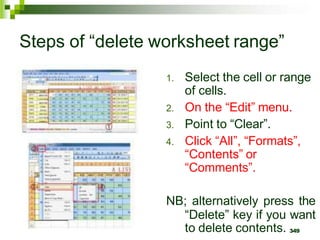 1. Select the cell or range
of cells.
2. On the “Edit” menu.
3. Point to “Clear”.
4. Click “All”, “Formats”,
“Contents” or
“Comments”.
NB; alternatively press the
“Delete” key if you want
to delete contents. 349
Steps of “delete worksheet range”
 
