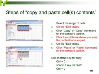 350
Steps of “copy and paste cell(s) contents”
1. Select the range of cells
2. On the “Edit” menu
3. Click “Copy” or “Copy” command
on the standard toolbar.
4. Click the cell from where you want
the content to be copied.
5. On the “Edit” menu
6. Click “Paste” or “Paste” command
on the standard toolbar.
NB; shortcut key for copy
Ctrl + C
shortcut key for paste
Ctrl + V
 