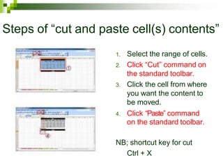 Steps of “cut and paste cell(s) contents”
1. Select the range of cells.
2. Click “Cut” command on
the standard toolbar.
3. Click the cell from where
you want the content to
be moved.
4. Click “Paste” command
on the standard toolbar.
NB; shortcut key for cut
Ctrl + X
 