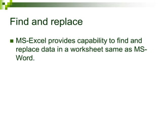 Find and replace
 MS-Excel provides capability to find and
replace data in a worksheet same as MS-
Word.
 