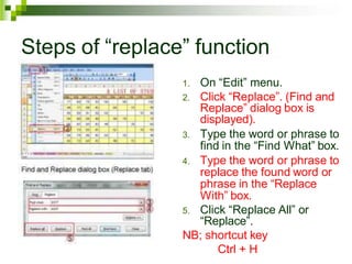 Steps of “replace” function
1. On “Edit” menu.
2. Click “Replace”. (Find and
Replace” dialog box is
displayed).
3. Type the word or phrase to
find in the “Find What” box.
4. Type the word or phrase to
replace the found word or
phrase in the “Replace
With” box.
5. Click “Replace All” or
“Replace”.
NB; shortcut key
Ctrl + H
 