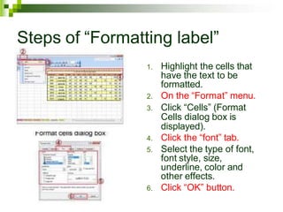 Steps of “Formatting label”
1. Highlight the cells that
have the text to be
formatted.
2. On the “Format” menu.
3. Click “Cells” (Format
Cells dialog box is
displayed).
4. Click the “font” tab.
5. Select the type of font,
font style, size,
underline, color and
other effects.
6. Click “OK” button.
 
