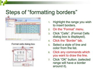 Steps of “formatting borders”
1. Highlight the range you wish
to insert borders.
2. On the “Format” menu.
3. Click “Cells”. (Format Cells
dialog box is displayed).
4. Click the “Border” tab.
5. Select a style of line and
color from the list.
6. Click any commands which
you want to draw the line.
7. Click “OK” button. (selected
range will have a border
around it).
 