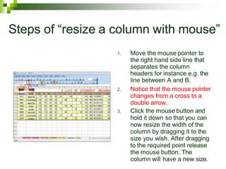 Steps of “resize a column with mouse”
1. Move the mouse pointer to
the right hand side line that
separates the column
headers for instance e.g. the
line between A and B.
2. Notice that the mouse pointer
changes from a cross to a
double arrow.
3. Click the mouse button and
hold it down so that you can
now resize the width of the
column by dragging it to the
size you wish. After dragging
to the required point release
the mouse button. The
column will have a new size.
 