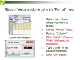 Steps of “resize a column using the “Format” menu
1. Select the column
where you want to
resize.
2. On the “Format” menu.
3. Point to “Column”.
4. Click “Width”. (Column
Width” dialog box is
displayed).
5. Type a width in the
column width box.
6. Click “OK” button.
 