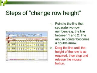 Steps of “change row height”
1. Point to the line that
separate two row
numbers e.g. the line
between 1 and 2. The
mouse pointer becomes
a double arrow.
2. Drag the line until the
height of the row is as
required, then stop and
release the mouse
button.
 