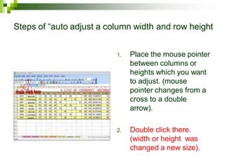 Steps of “auto adjust a column width and row height
1. Place the mouse pointer
between columns or
heights which you want
to adjust. (mouse
pointer changes from a
cross to a double
arrow).
2. Double click there.
(width or height was
changed a new size).
 