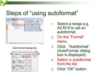 Steps of “using autoformat”
1. Select a range e.g.
A2:N10 to set an
autoformat.
2. On the “Format”
menu.
3. Click “Autoformat”.
(AutoFormat dialog
box is displayed).
4. Select a autoformat
from the list.
5. Click “OK” button.
 