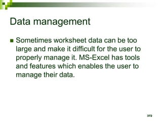 372
Data management
 Sometimes worksheet data can be too
large and make it difficult for the user to
properly manage it. MS-Excel has tools
and features which enables the user to
manage their data.
 