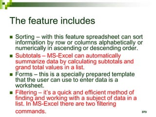 373
The feature includes
 Sorting – with this feature spreadsheet can sort
information by row or columns alphabetically or
numerically in ascending or descending order.
 Subtotals – MS-Excel can automatically
summarize data by calculating subtotals and
grand total values in a list.
 Forms – this is a specially prepared template
that the user can use to enter data is a
worksheet.
 Filtering – it’s a quick and efficient method of
finding and working with a subject of data in a
list. In MS-Excel there are two filtering
commands.
 