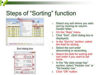 Steps of “Sorting” function
1. Select any sell where you wish
sort by clicking its column
header letter.
2. On the “Data” menu.
3. Click “Sort”. (Sort dialog box is
displayed).
4. In the “Sort by” section, select
the field for sorting.
5. Select the sort order
descending or ascending.
6. Select the field for sorting and
sort order if you want to set
more.
7. In the “My data range has”
section, select “Header row” or
“No header row”.
8. Click “OK” button.
 