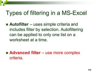 376
Types of filtering in a MS-Excel
 Autofilter – uses simple criteria and
includes filter by selection. Autofiltering
can be applied to only one list on a
worksheet at a time.
 Advanced filter – use more complex
criteria.
 