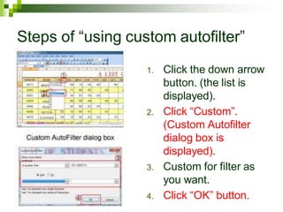 Steps of “using custom autofilter”
1. Click the down arrow
button. (the list is
displayed).
2. Click “Custom”.
(Custom Autofilter
dialog box is
displayed).
3. Custom for filter as
you want.
4. Click “OK” button.
 